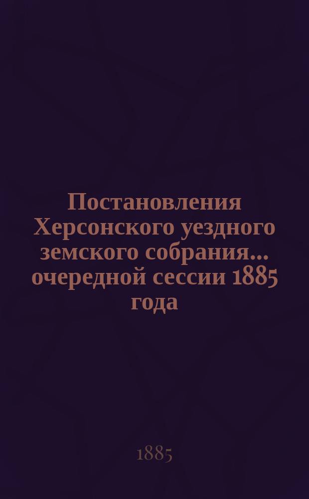 Постановления Херсонского уездного земского собрания ... очередной сессии 1885 года : очередной сессии 1885 года и приложения к ним