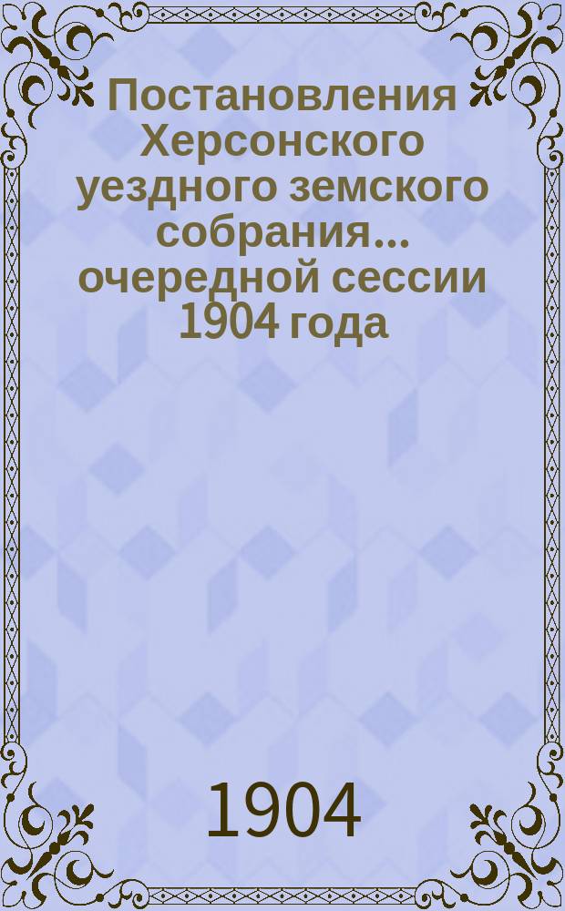 Постановления Херсонского уездного земского собрания ... очередной сессии 1904 года : очередной сессии 1904 года и доклады Управы
