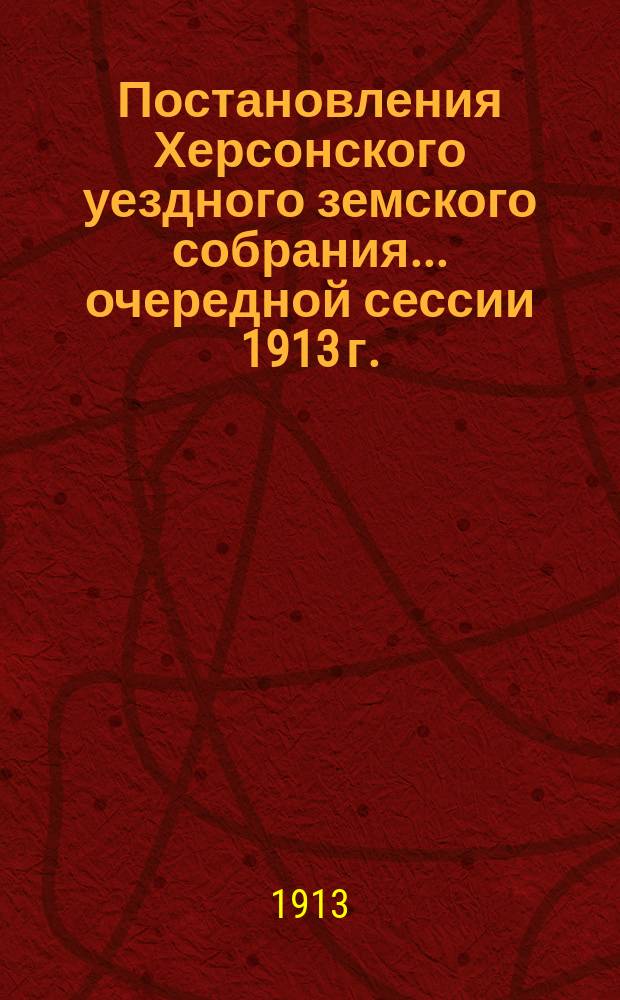 Постановления Херсонского уездного земского собрания ... очередной сессии 1913 г. : очередной сессии 1913 г. и доклады Управы