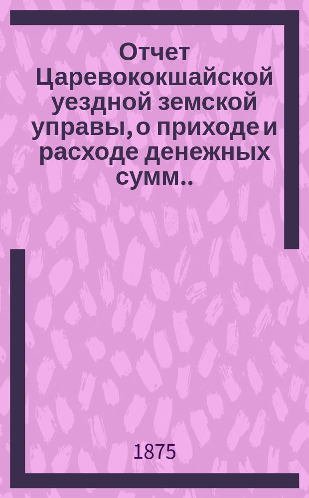 Отчет Царевококшайской уездной земской управы, о приходе и расходе денежных сумм ... ... за 1873/74 год
