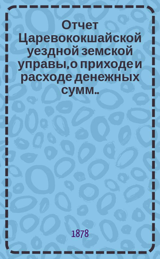 Отчет Царевококшайской уездной земской управы, о приходе и расходе денежных сумм ... ... с 1 августа 1876 по 1 августа 1877 года