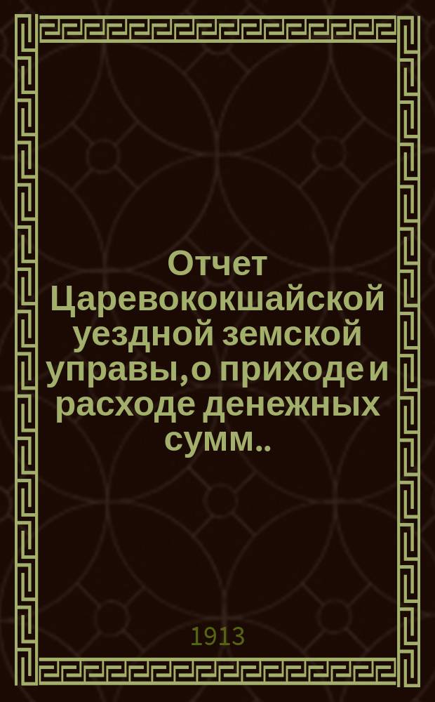 Отчет Царевококшайской уездной земской управы, о приходе и расходе денежных сумм ... ... 49-му очередному Царевококшайскому уездному земскому собранию за время с 1 июля 1912 г. по 1 июля 1913 г.