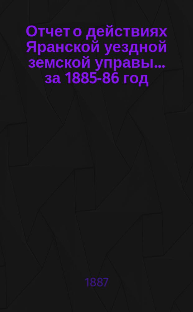 Отчет о действиях Яранской уездной земской управы... за 1885-86 год : за 1885-86 год, денежный отчет за 1886 год, роспись, смета и раскладка уездного земского сбора на 1867 год