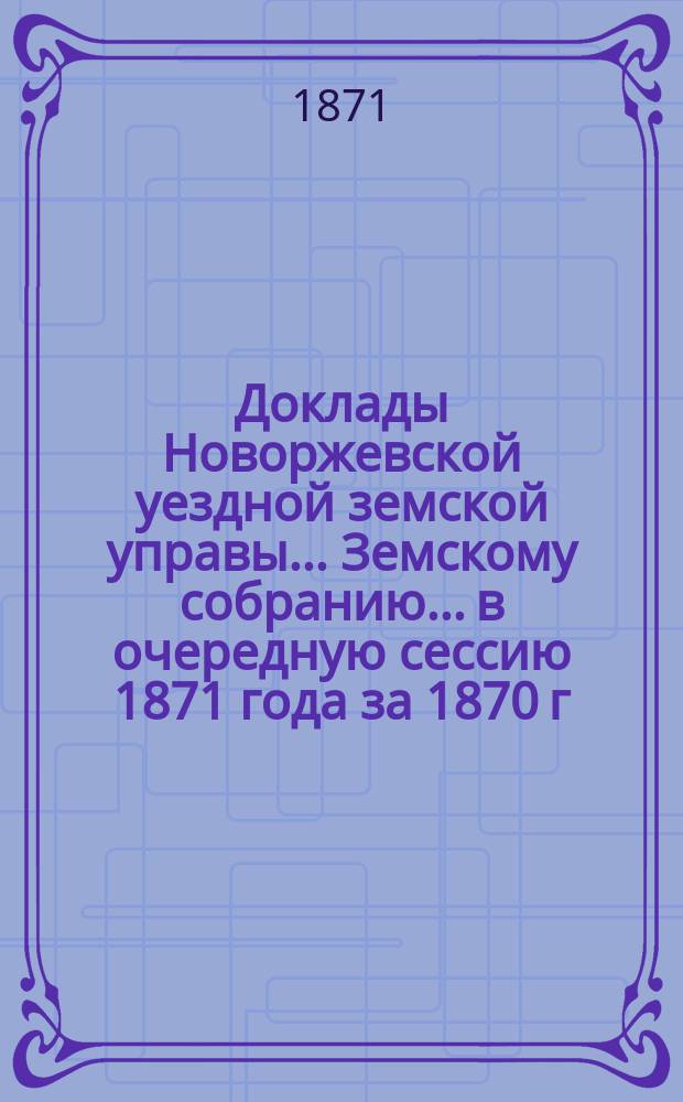 Доклады Новоржевской уездной земской управы... Земскому собранию... в очередную сессию 1871 года [за 1870 г. и первую половину 1871 года]