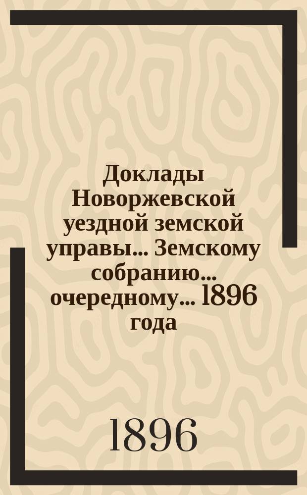 Доклады Новоржевской уездной земской управы... Земскому собранию... очередному... 1896 года