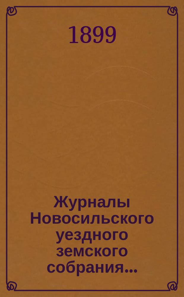 Журналы Новосильского уездного земского собрания .. : С прил. XXXIV очередной сессии 1898 года и чрезвычайного 26 января 1899 года ...