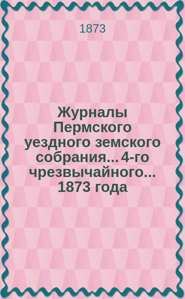 Журналы Пермского уездного земского собрания... 4-го чрезвычайного... 1873 года