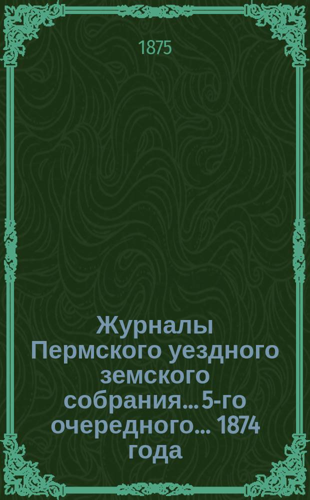 Журналы Пермского уездного земского собрания... 5-го очередного... 1874 года