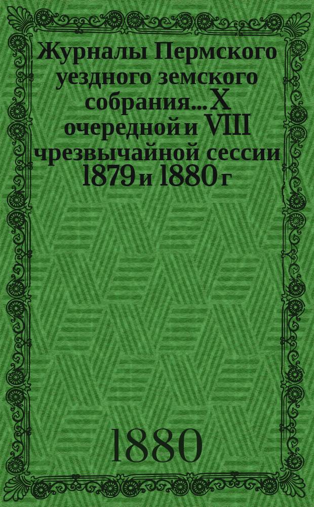 Журналы Пермского уездного земского собрания... X очередной [и VIII чрезвычайной сессии 1879 и 1880 г.]