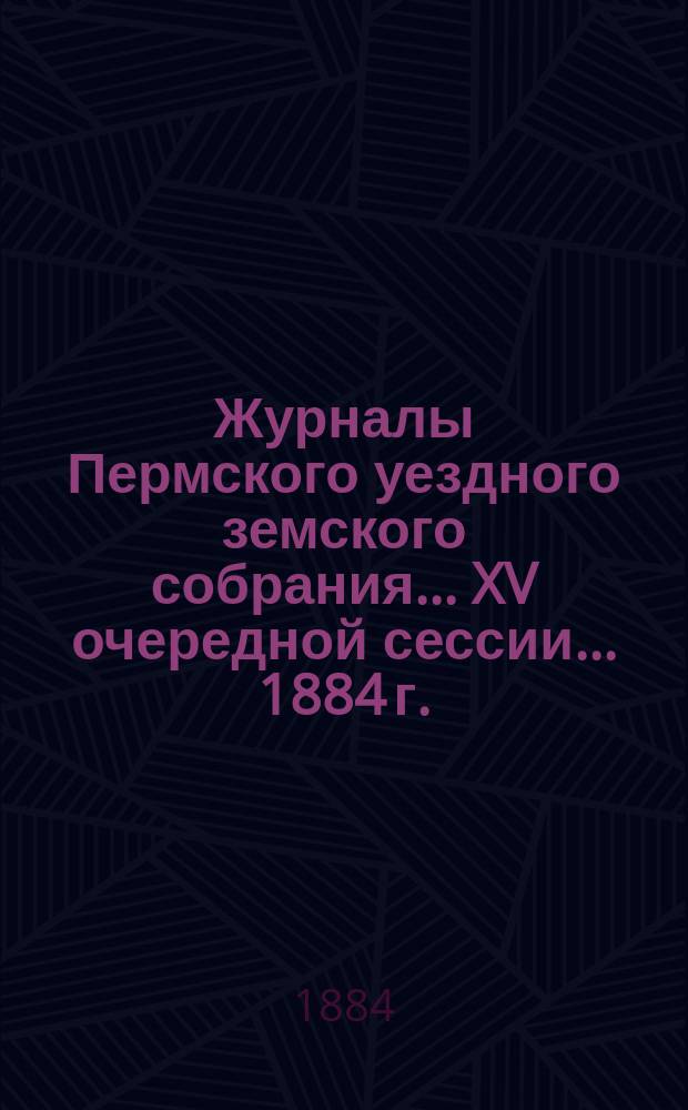 Журналы Пермского уездного земского собрания... XV очередной сессии... [1884 г.]