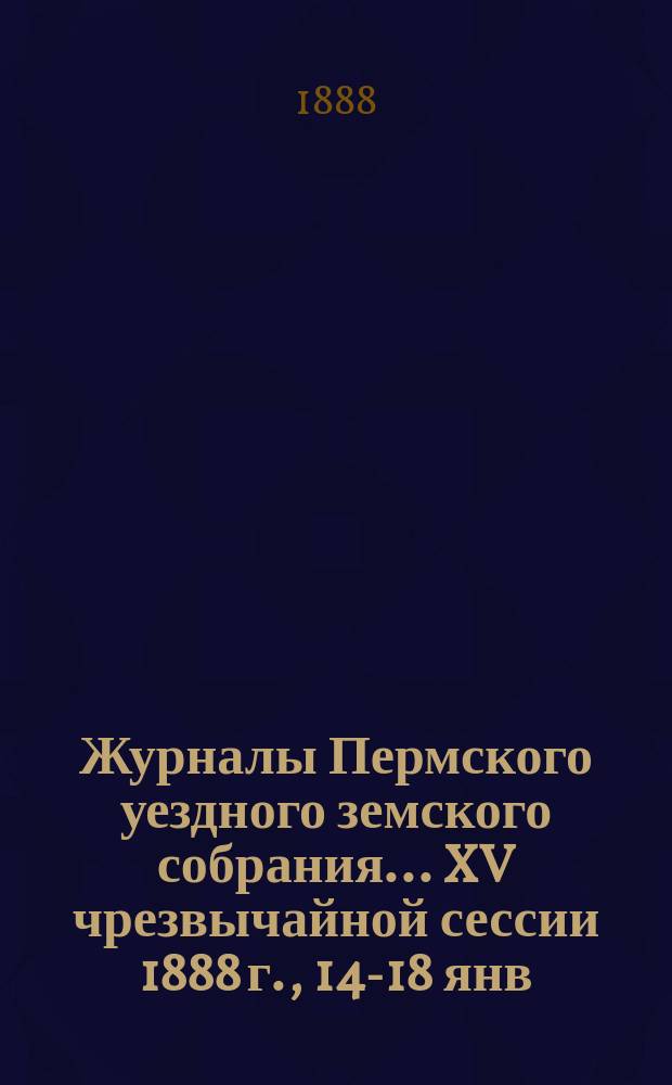 Журналы Пермского уездного земского собрания... XV чрезвычайной сессии 1888 г., 14-18 янв.
