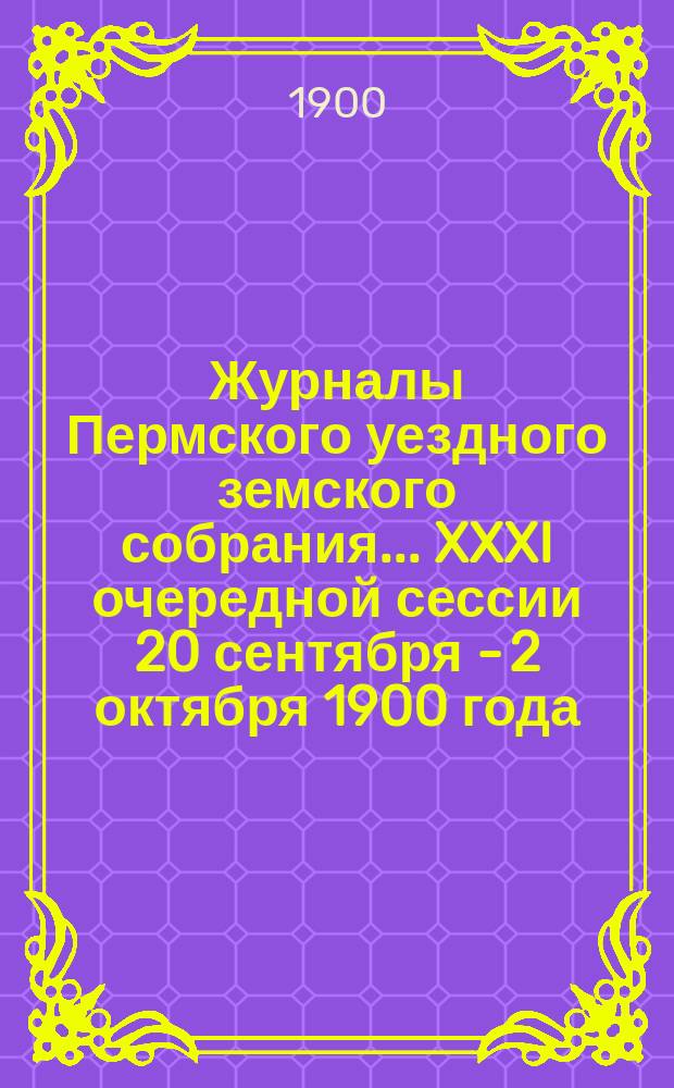 Журналы Пермского уездного земского собрания... XXXI очередной сессии 20 сентября - 2 октября 1900 года : XXXI очередной сессии 20 сентября - 2 октября 1900 года и XXII чрезвычайной сессии (5 ноября 1900 года)