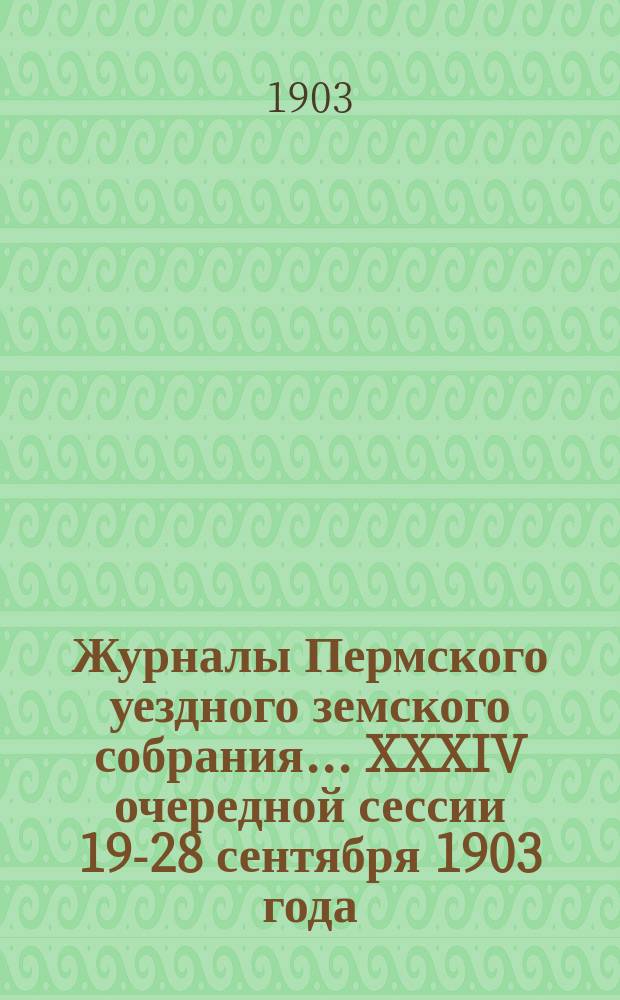 Журналы Пермского уездного земского собрания... XXXIV очередной сессии 19-28 сентября 1903 года : XXXIV очередной сессии 19-28 сентября 1903 года и XXIII чрезвычайной сессии 5 ноября 1903 года