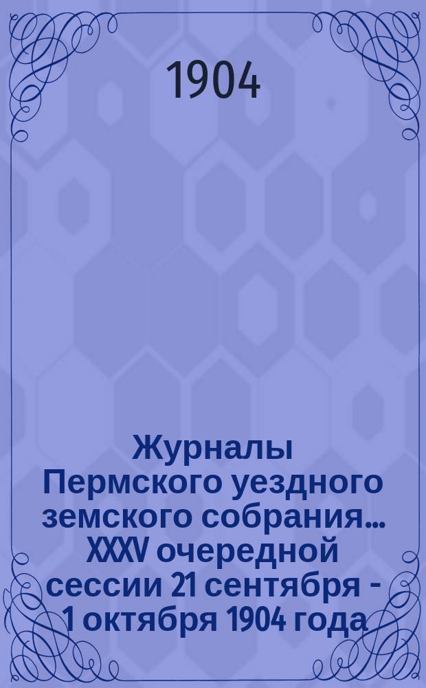 Журналы Пермского уездного земского собрания... XXXV очередной сессии 21 сентября - 1 октября 1904 года