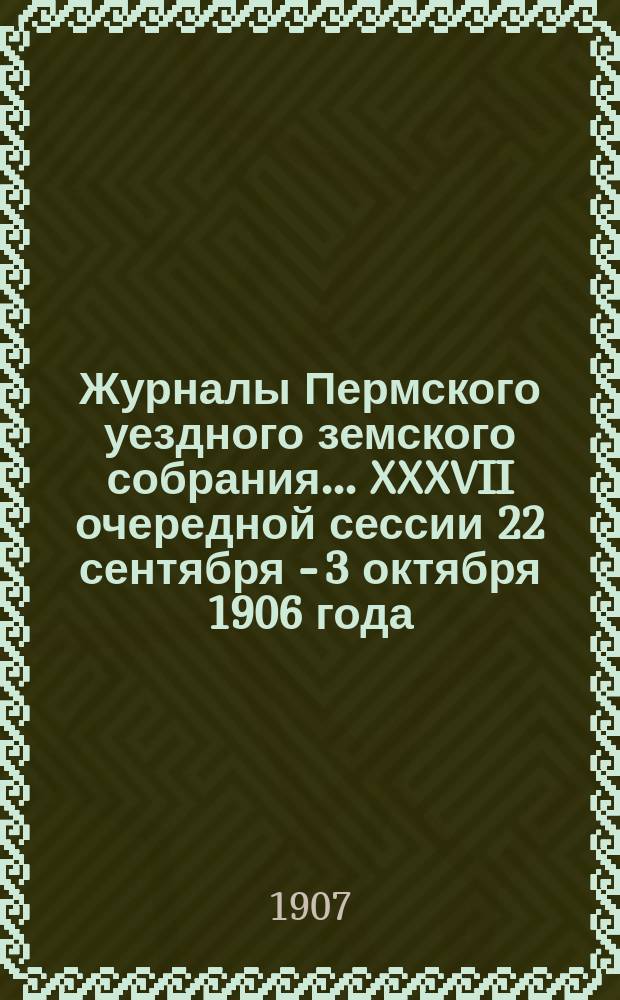 Журналы Пермского уездного земского собрания... XXXVII очередной сессии 22 сентября - 3 октября 1906 года : XXV чрезвычайного... собрания