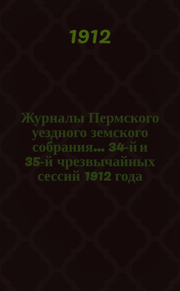 Журналы Пермского уездного земского собрания... 34-й и 35-й чрезвычайных сессий 1912 года