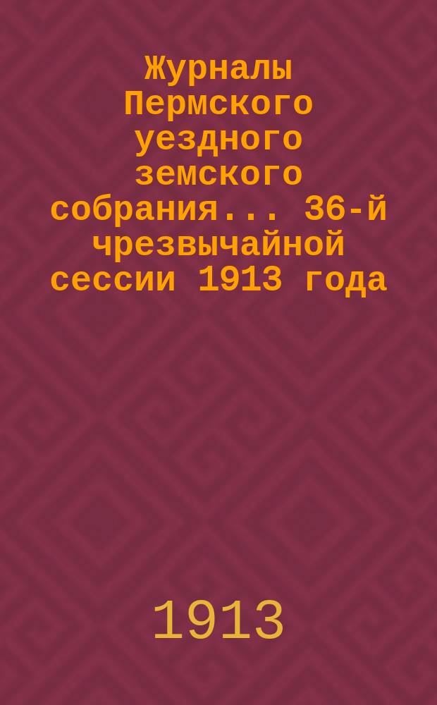 Журналы Пермского уездного земского собрания... 36-й чрезвычайной сессии 1913 года