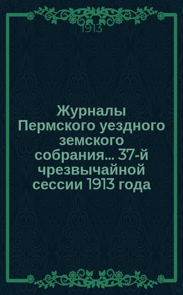 Журналы Пермского уездного земского собрания... 37-й чрезвычайной сессии 1913 года
