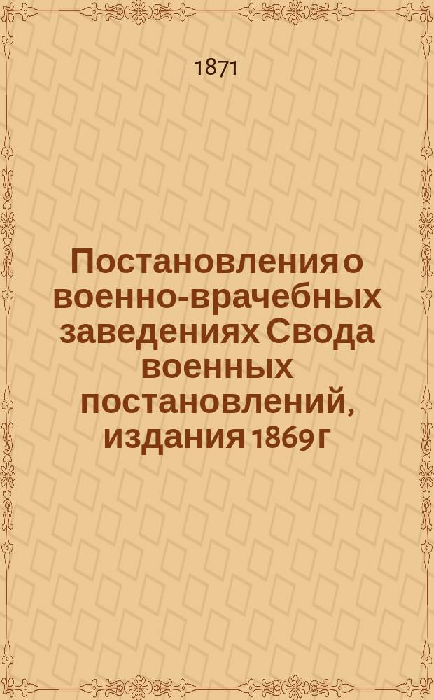 Постановления о военно-врачебных заведениях Свода военных постановлений, издания 1869 г., кн. 16 : С прил. штатов, табелей, отд. положений, каталогов и форм, относящихся до сих заведений