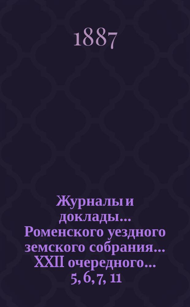 Журналы и доклады ... Роменского уездного земского собрания ... XXII очередного ... 5, 6, 7, 11, 12 и 13 сентября 1886 года, а также соединенного заседания земского собрания и Роменской городской думы 13-го сентября сего же года и экстренного ... 31 октября 1886 г.