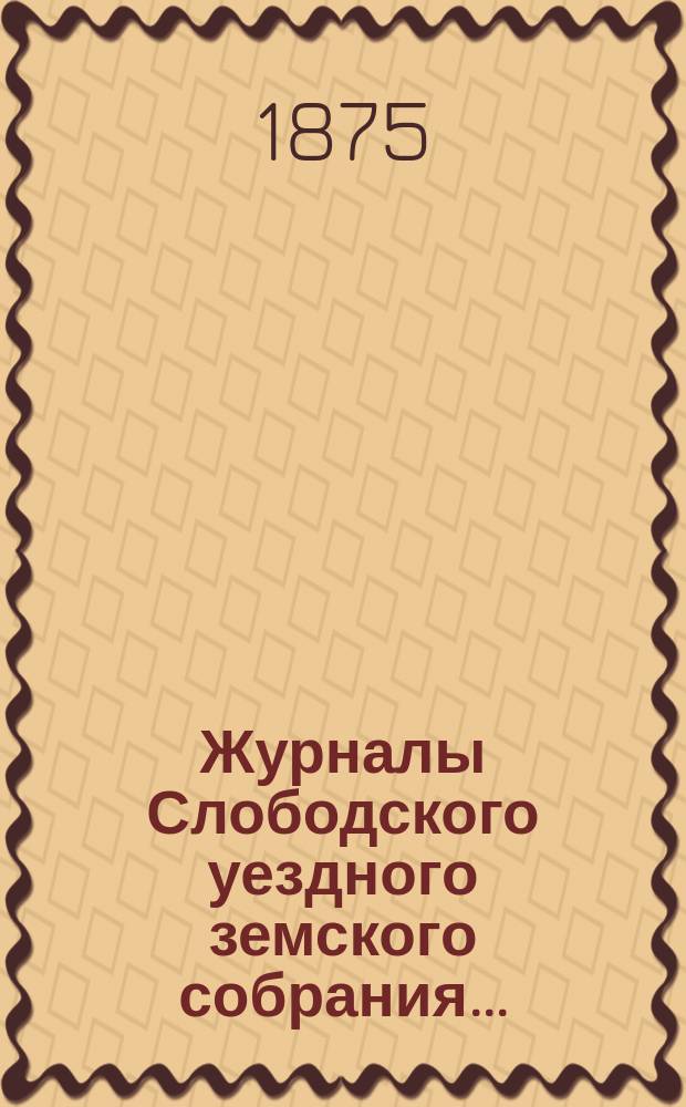 Журналы Слободского уездного земского собрания.. : С прил. экстренных... в марте 1874 и декабре 1873 года