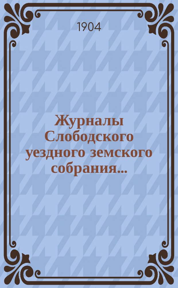 Журналы Слободского уездного земского собрания.. : С прил. чрезвычайной сессии 13-го января и 18-го марта 1904 года