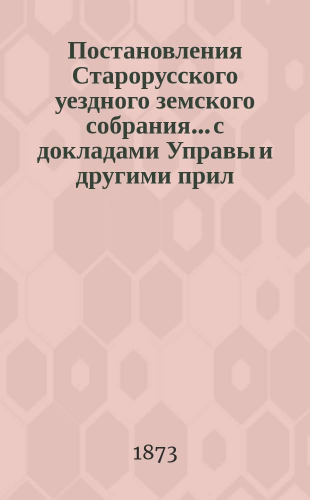 Постановления Старорусского уездного земского собрания... с докладами Управы и другими прил. очередного... 1872 года