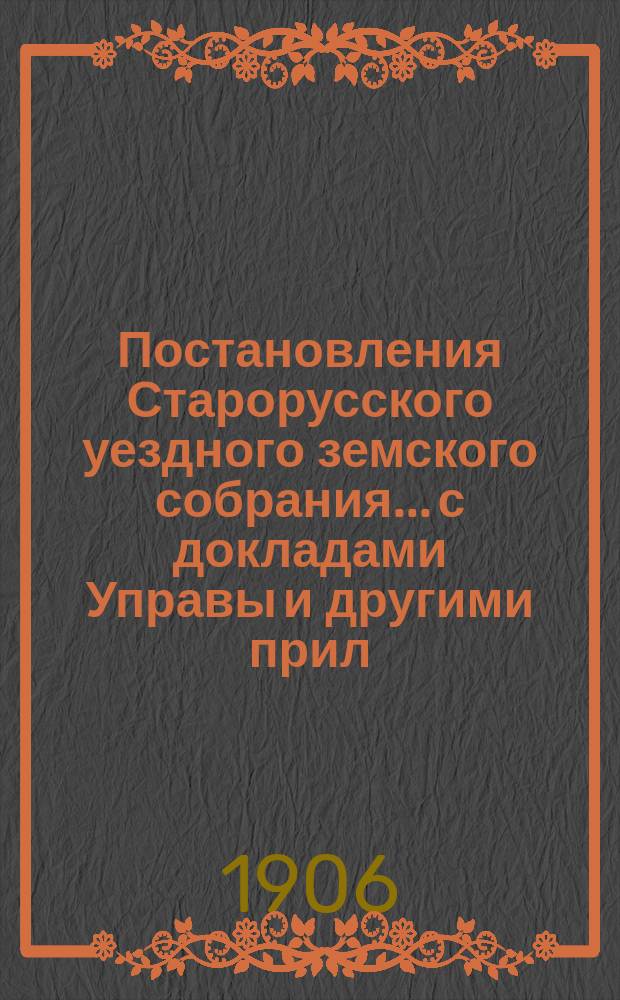 Постановления Старорусского уездного земского собрания... с докладами Управы и другими прил. очередной сессии 1905 года : очередной сессии 1905 года и экстренного 8 декабря 1905 года и 27 февраля 1906 года