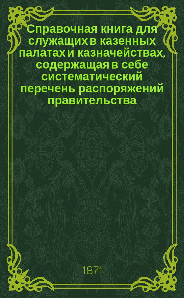 Справочная книга для служащих в казенных палатах и казначействах, содержащая в себе систематический перечень распоряжений правительства, напечатанных в "Указат. правит. распор. по Министерству финансов"...