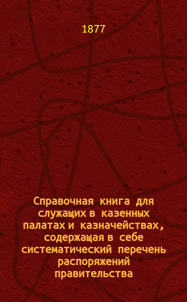 Справочная книга для служащих в казенных палатах и казначействах, содержащая в себе систематический перечень распоряжений правительства, напечатанных в "Указат. правит. распор. по Министерству финансов"... ... с 1 января 1876 по 1 июня 1877 гг. : ... с 1 января 1876 по 1 июня 1877 гг., и постановлений Совета государственного контроля, напечатанных в "Сборнике" этих постановлений 1865-1875 гг. и алфавит для первых трех приложений к инструкции казначействам