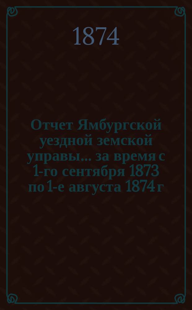 Отчет Ямбургской уездной земской управы... [за время с 1-го сентября 1873 по 1-е августа 1874 г.]... : [за время с 1-го сентября 1873 по 1-е августа 1874 г.] и постановления Очередного уездного земского собрания за 1874 год