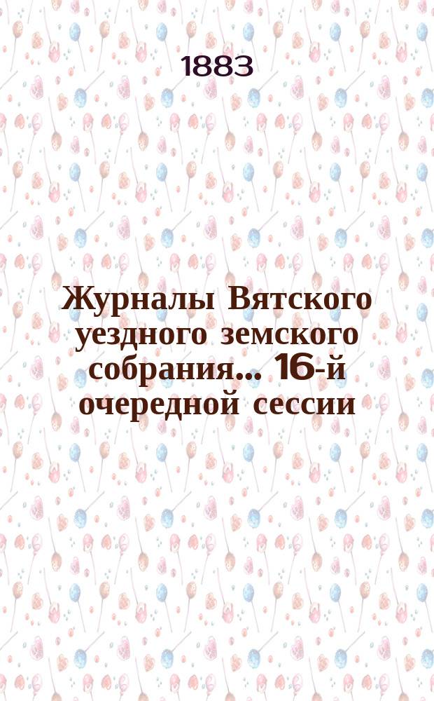 Журналы Вятского уездного земского собрания... 16-й очередной сессии : 16-й очередной сессии и доклады Вятской уездной земской управы за 1882 год