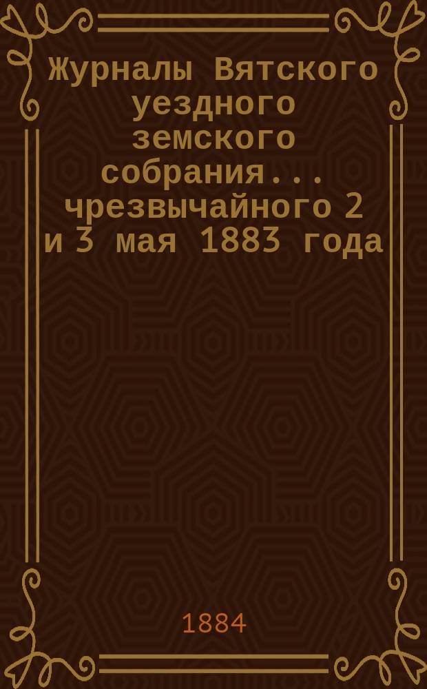 Журналы Вятского уездного земского собрания... чрезвычайного 2 и 3 мая 1883 года : чрезвычайного 2 и 3 мая 1883 года и очередного 17-й сессии, а также доклады Вятской уездной земской управы и Ревизионной комиссии