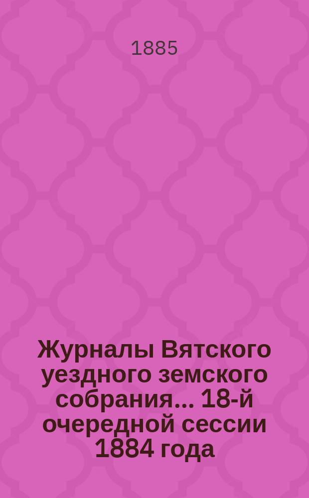 Журналы Вятского уездного земского собрания... 18-й очередной сессии 1884 года : 18-й очередной сессии 1884 года с приложениями и журналы Собрания экстренной сессии 28-29 декабря 1884 года