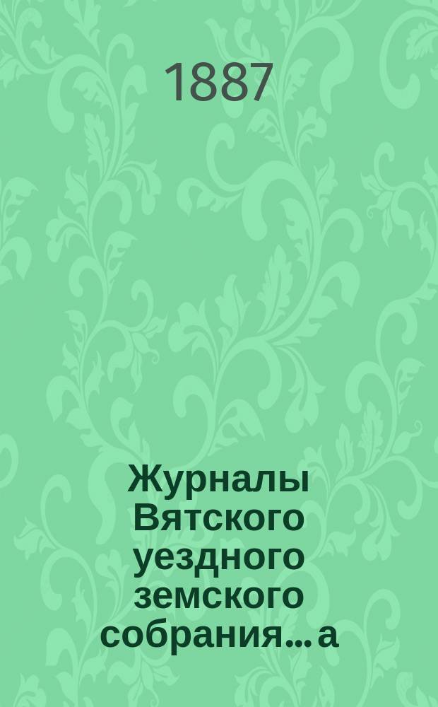 Журналы Вятского уездного земского собрания... а) экстренной сессии 27-28 марта : а) экстренной сессии 27-28 марта, б) очередной 20-й сессии и в) экстренной сессии 29 декабря 1886 года, с приложениями к ним