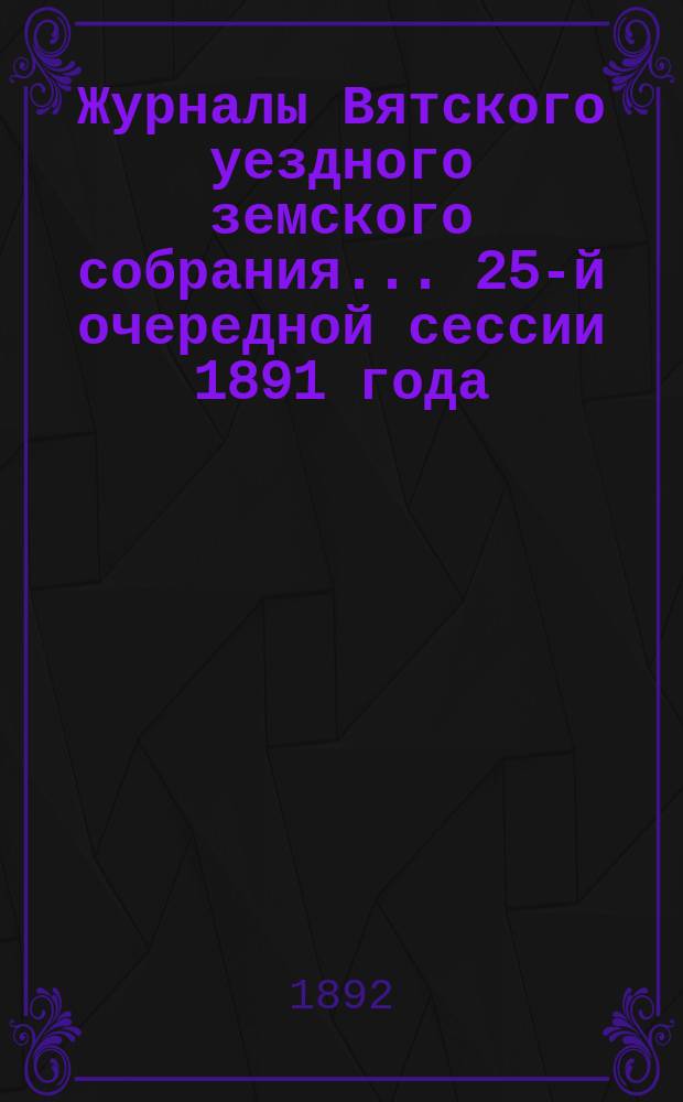 Журналы Вятского уездного земского собрания... 25-й очередной сессии 1891 года : 25-й очередной сессии 1891 года и чрезвычайной сессии 29 ноября 1891 г., с приложениями к ним