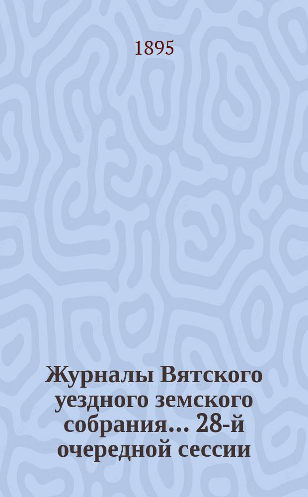 Журналы Вятского уездного земского собрания... 28-й очередной сессии (с 29 сентября по 8 октября 1894 года) : 28-й очередной сессии (с 29 сентября по 8 октября 1894 года) и чрезвычайной сессии 29 декабря 1894 г., с приложениями к ним