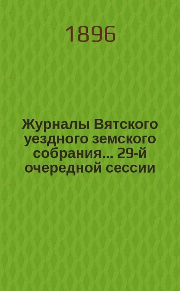 Журналы Вятского уездного земского собрания... 29-й очередной сессии (с 29 сентября по 8 октября 1895 года) : 29-й очередной сессии (с 29 сентября по 8 октября 1895 года), с приложениями к ним