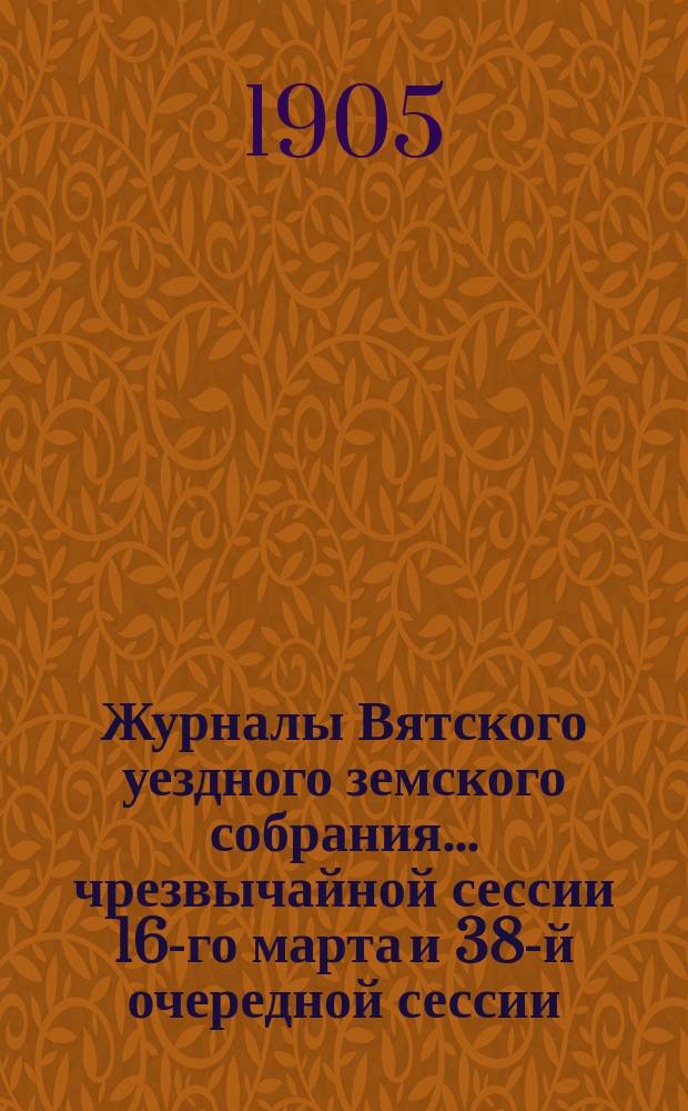 Журналы Вятского уездного земского собрания... чрезвычайной сессии 16-го марта и 38-й очередной сессии : чрезвычайной сессии 16-го марта и 38-й очередной сессии (с 30-го сентября по 9-е октября) 1904 г., с приложениями к ним