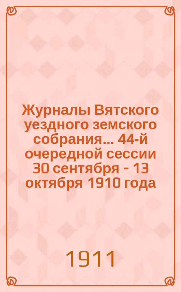 Журналы Вятского уездного земского собрания... 44-й очередной сессии 30 сентября - 13 октября 1910 года : 44-й очередной сессии 30 сентября - 13 октября 1910 года, с приложениями к ним