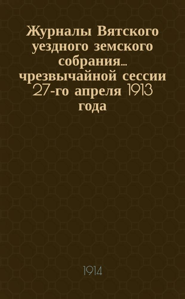 Журналы Вятского уездного земского собрания... чрезвычайной сессии 27-го апреля 1913 года : чрезвычайной сессии 27-го апреля 1913 года и 47-й очередной сессии с 15-го по 25-е сентября 1913 года, с приложениями