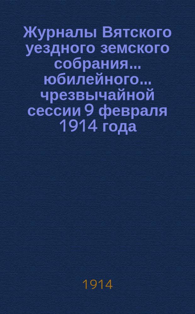 Журналы Вятского уездного земского собрания... юбилейного... чрезвычайной сессии 9 февраля 1914 года : юбилейного... чрезвычайной сессии 9 февраля 1914 года, с приложениями к нему