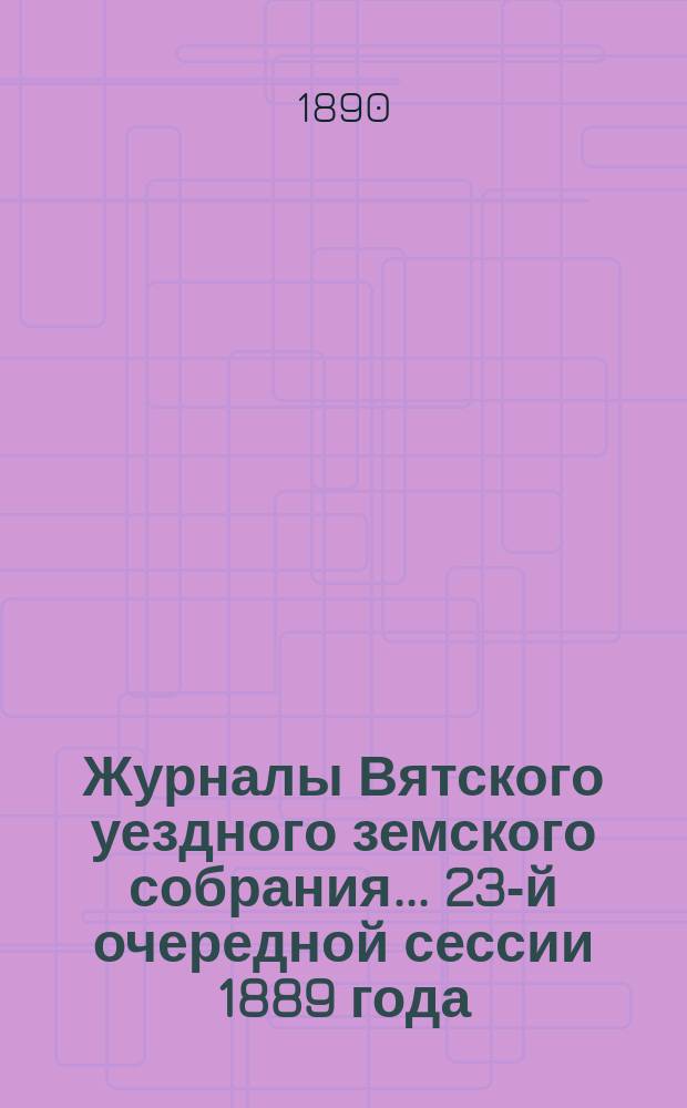 Журналы Вятского уездного земского собрания... 23-й очередной сессии 1889 года : 23-й очередной сессии 1889 года, с приложениями к ним