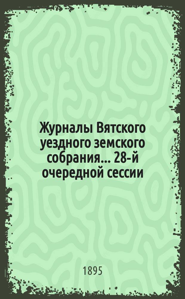 Журналы Вятского уездного земского собрания... 28-й очередной сессии (с 29 сентября по 8 октября 1894 года) : 28-й очередной сессии (с 29 сентября по 8 октября 1894 года) и чрезвычайной сессии 29 декабря 1894 г., с приложениями к ним