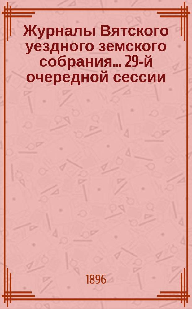 Журналы Вятского уездного земского собрания... 29-й очередной сессии (с 29 сентября по 8 октября 1895 года) : 29-й очередной сессии (с 29 сентября по 8 октября 1895 года), с приложениями к ним