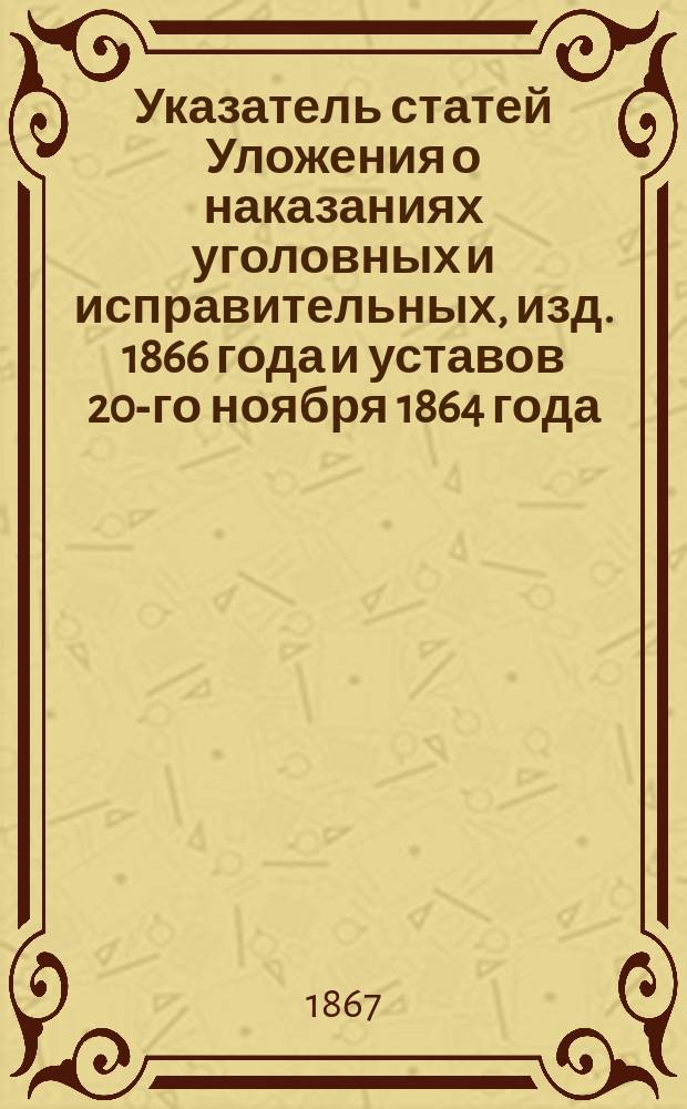 Указатель статей Уложения о наказаниях уголовных и исправительных, изд. 1866 года и уставов 20-го ноября 1864 года, бывших в применении на практике новых судебных установлений, с кратким изложением текста толкований их как судебными местами, так и учеными юристами-практиками