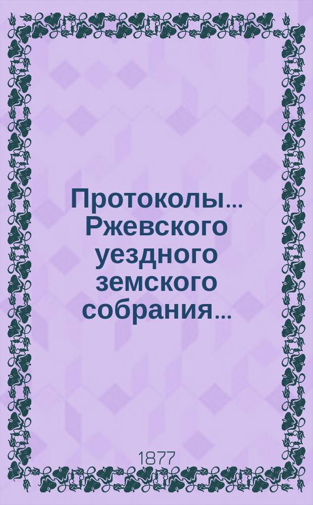 Протоколы... Ржевского уездного земского собрания.. : [С прил.]. очередного 1876 года