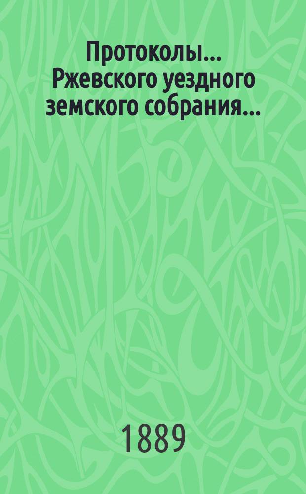 Протоколы... Ржевского уездного земского собрания.. : [С прил.]. очередного... октябрьской сессии 1888 г.