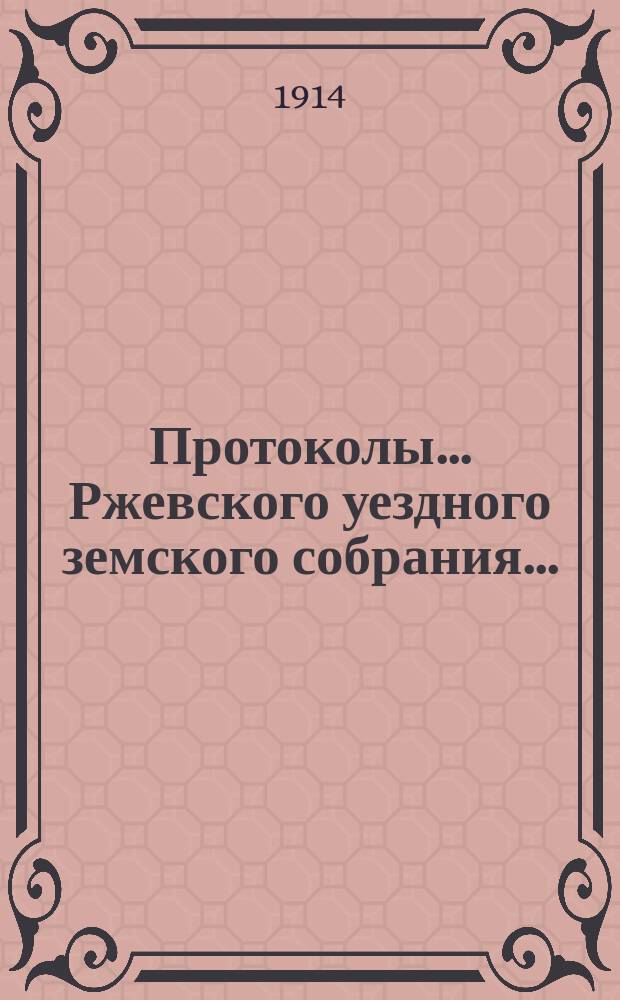 Протоколы... Ржевского уездного земского собрания.. : [С прил.]. очередной сессии 1913 года и экстренных 7-го января, 1-го марта и 28-го июня 1914 года