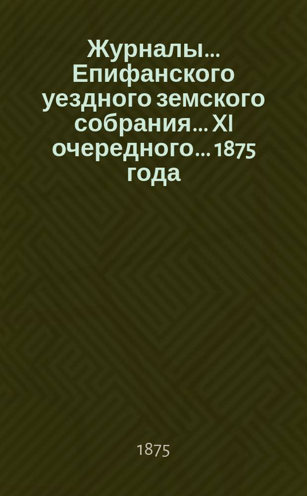 Журналы... Епифанского уездного земского собрания... XI очередного... [1875 года]